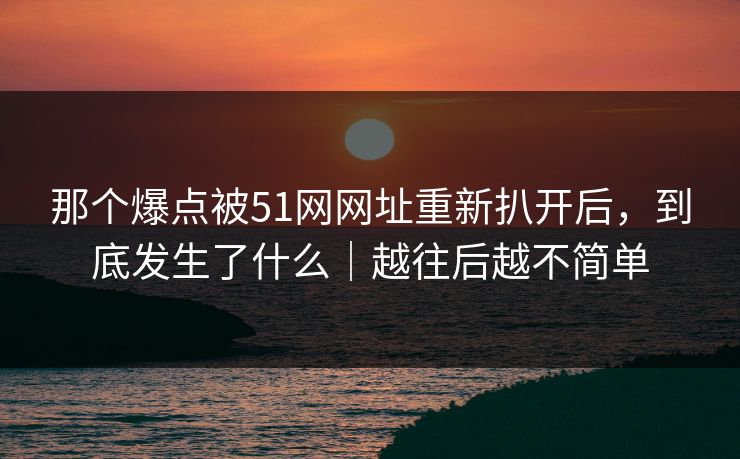 那个爆点被51网网址重新扒开后，到底发生了什么｜越往后越不简单