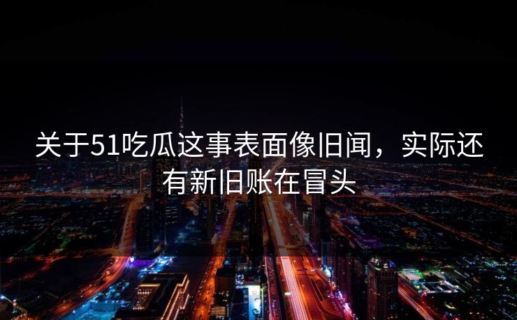 关于51吃瓜这事表面像旧闻，实际还有新旧账在冒头