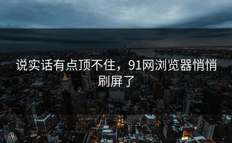 说实话有点顶不住，91网浏览器悄悄刷屏了